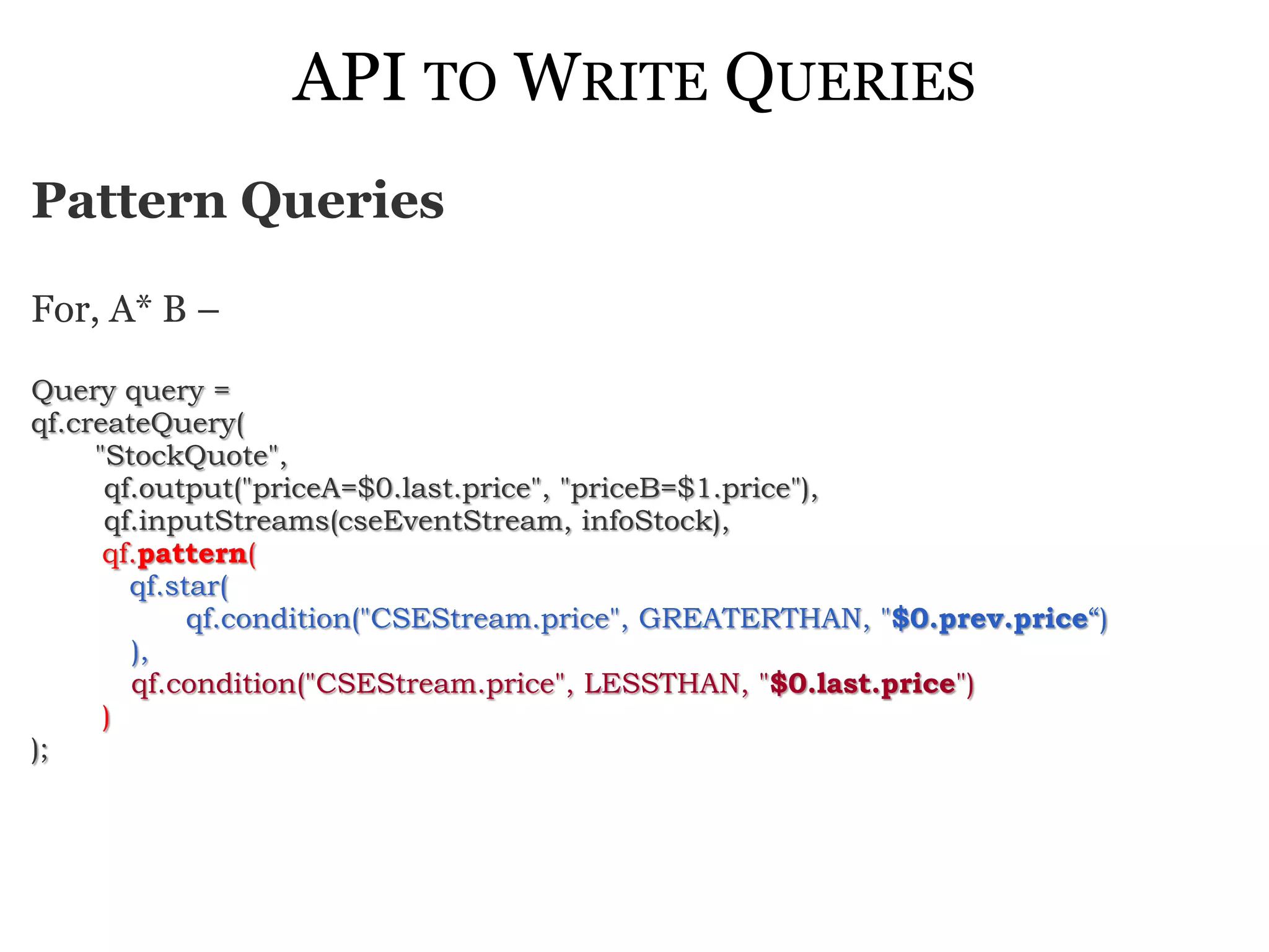API TO WRITE QUERIES
Pattern Queries

For, A* B –

Query query =
qf.createQuery(
     "StockQuote",
      qf.output("priceA=$0.last.price", "priceB=$1.price"),
      qf.inputStreams(cseEventStream, infoStock),
      qf.pattern(
        qf.star(
             qf.condition("CSEStream.price", GREATERTHAN, "$0.prev.price“)
        ),
        qf.condition("CSEStream.price", LESSTHAN, "$0.last.price")
      )
);
 