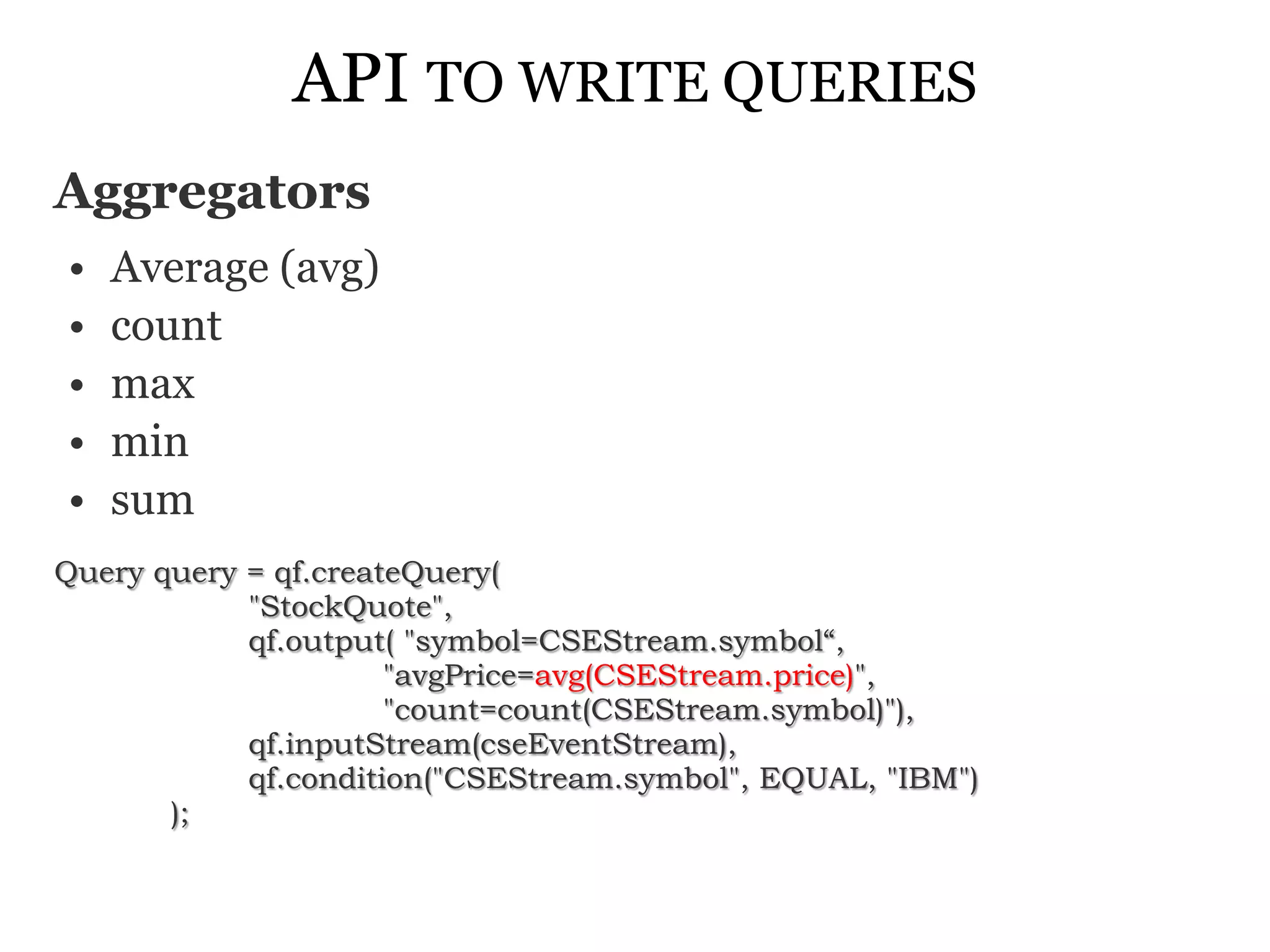 API TO WRITE QUERIES
Aggregators
•   Average (avg)
•   count
•   max
•   min
•   sum
Query query = qf.createQuery(
            "StockQuote",
            qf.output( "symbol=CSEStream.symbol“,
                      "avgPrice=avg(CSEStream.price)",
                      "count=count(CSEStream.symbol)"),
            qf.inputStream(cseEventStream),
            qf.condition("CSEStream.symbol", EQUAL, "IBM")
       );
 