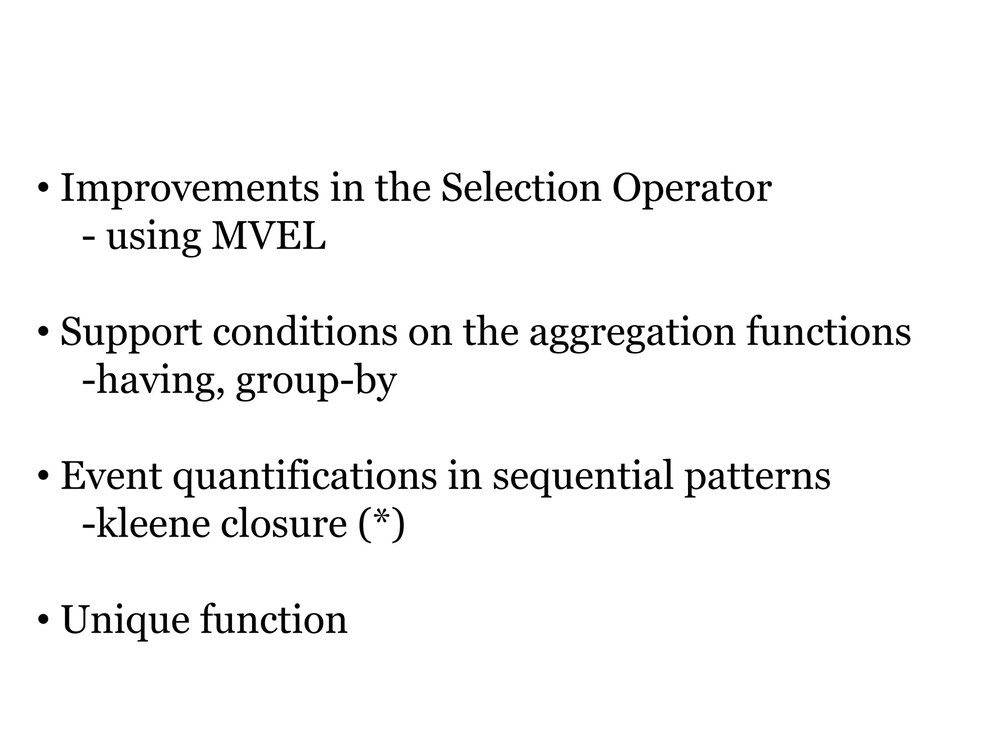 ADDITIONAL FEATURES

• Improvements in the Selection Operator
   - using MVEL

• Support conditions on the aggregation functions
   -having, group-by

• Event quantifications in sequential patterns
   -kleene closure (*)

• Unique function
 