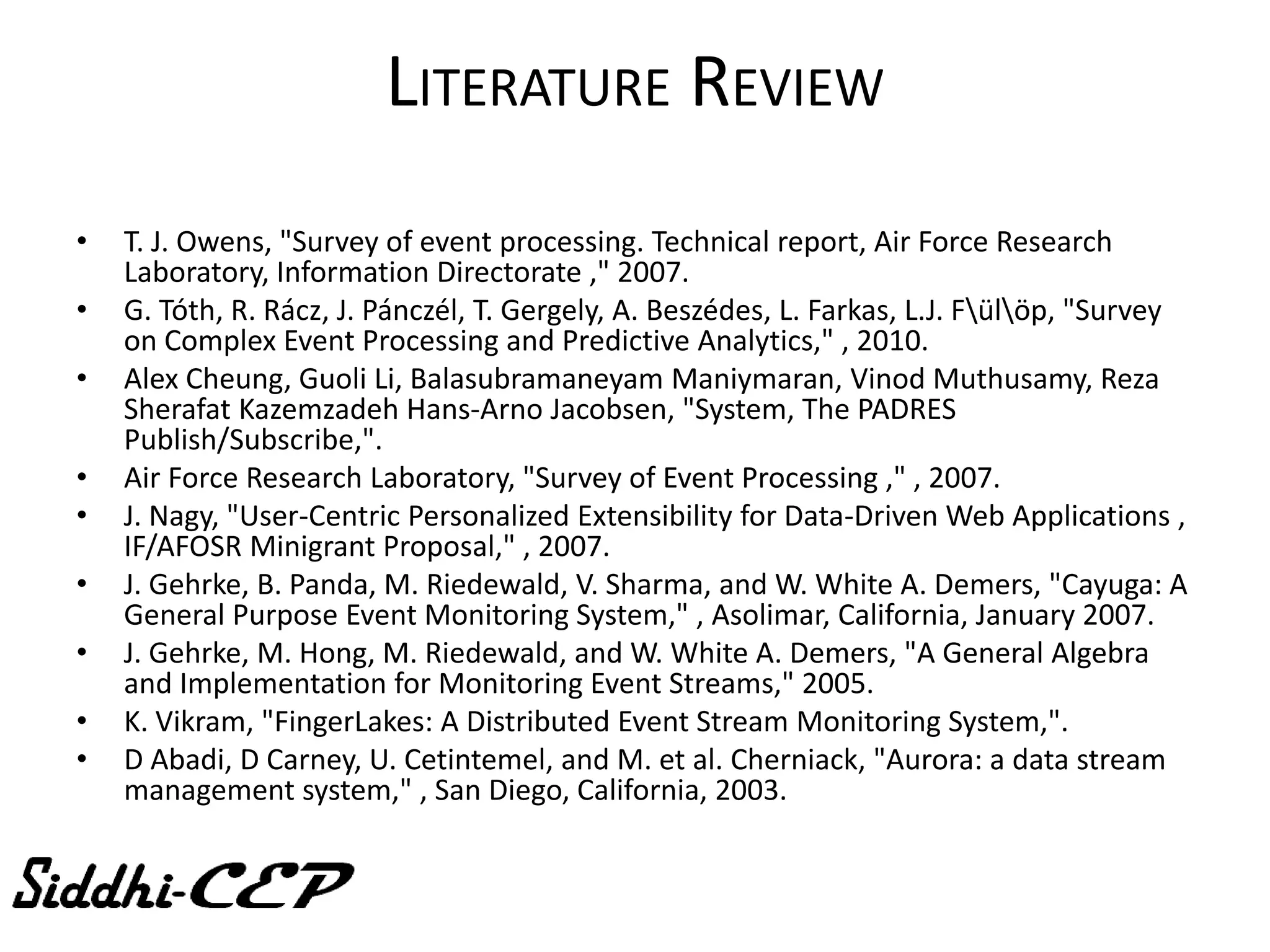 LITERATURE REVIEW
•   T. J. Owens, "Survey of event processing. Technical report, Air Force Research
    Laboratory, Information Directorate ," 2007.
•   G. Tóth, R. Rácz, J. Pánczél, T. Gergely, A. Beszédes, L. Farkas, L.J. Fülöp, "Survey
    on Complex Event Processing and Predictive Analytics," , 2010.
•   Alex Cheung, Guoli Li, Balasubramaneyam Maniymaran, Vinod Muthusamy, Reza
    Sherafat Kazemzadeh Hans-Arno Jacobsen, "System, The PADRES
    Publish/Subscribe,".
•   Air Force Research Laboratory, "Survey of Event Processing ," , 2007.
•   J. Nagy, "User-Centric Personalized Extensibility for Data-Driven Web Applications ,
    IF/AFOSR Minigrant Proposal," , 2007.
•   J. Gehrke, B. Panda, M. Riedewald, V. Sharma, and W. White A. Demers, "Cayuga: A
    General Purpose Event Monitoring System," , Asolimar, California, January 2007.
•   J. Gehrke, M. Hong, M. Riedewald, and W. White A. Demers, "A General Algebra
    and Implementation for Monitoring Event Streams," 2005.
•   K. Vikram, "FingerLakes: A Distributed Event Stream Monitoring System,".
•   D Abadi, D Carney, U. Cetintemel, and M. et al. Cherniack, "Aurora: a data stream
    management system," , San Diego, California, 2003.
 