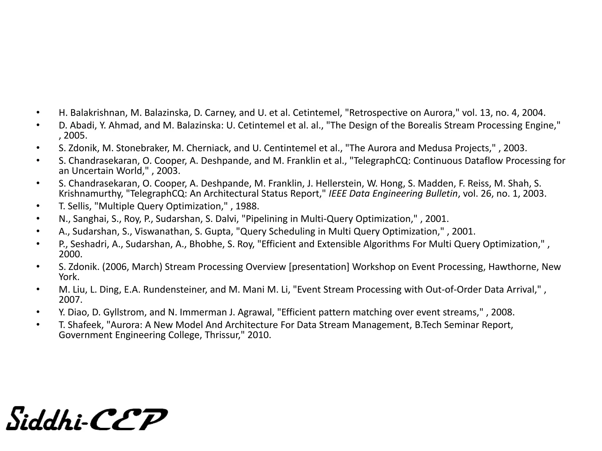 LITERATURE REVIEW
•   H. Balakrishnan, M. Balazinska, D. Carney, and U. et al. Cetintemel, "Retrospective on Aurora," vol. 13, no. 4, 2004.
•   D. Abadi, Y. Ahmad, and M. Balazinska: U. Cetintemel et al. al., "The Design of the Borealis Stream Processing Engine,"
    , 2005.
•   S. Zdonik, M. Stonebraker, M. Cherniack, and U. Centintemel et al., "The Aurora and Medusa Projects," , 2003.
•   S. Chandrasekaran, O. Cooper, A. Deshpande, and M. Franklin et al., "TelegraphCQ: Continuous Dataflow Processing for
    an Uncertain World," , 2003.
•   S. Chandrasekaran, O. Cooper, A. Deshpande, M. Franklin, J. Hellerstein, W. Hong, S. Madden, F. Reiss, M. Shah, S.
    Krishnamurthy, "TelegraphCQ: An Architectural Status Report," IEEE Data Engineering Bulletin, vol. 26, no. 1, 2003.
•   T. Sellis, "Multiple Query Optimization," , 1988.
•   N., Sanghai, S., Roy, P., Sudarshan, S. Dalvi, "Pipelining in Multi-Query Optimization," , 2001.
•   A., Sudarshan, S., Viswanathan, S. Gupta, "Query Scheduling in Multi Query Optimization," , 2001.
•   P., Seshadri, A., Sudarshan, A., Bhobhe, S. Roy, "Efficient and Extensible Algorithms For Multi Query Optimization," ,
    2000.
•   S. Zdonik. (2006, March) Stream Processing Overview [presentation] Workshop on Event Processing, Hawthorne, New
    York.
•   M. Liu, L. Ding, E.A. Rundensteiner, and M. Mani M. Li, "Event Stream Processing with Out-of-Order Data Arrival," ,
    2007.
•   Y. Diao, D. Gyllstrom, and N. Immerman J. Agrawal, "Efficient pattern matching over event streams," , 2008.
•   T. Shafeek, "Aurora: A New Model And Architecture For Data Stream Management, B.Tech Seminar Report,
    Government Engineering College, Thrissur," 2010.
 