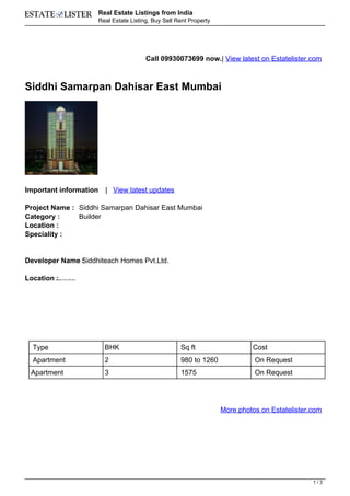 Real Estate Listings from India
                                Real Estate Listing, Buy Sell Rent Property




                                                  Call 09930073699 now.| View latest on Estatelister.com



Siddhi Samarpan Dahisar East Mumbai




Important information             | View latest updates

Project Name : Siddhi Samarpan Dahisar East Mumbai
Category :     Builder
Location :
Speciality :


Developer Name Siddhiteach Homes Pvt.Ltd.
               :

Location :
         Dahisar East, Mumbai




  Type                            BHK                          Sq ft                   Cost
  Apartment                       2                            980 to 1260              On Request
 Apartment                        3                            1575                     On Request




                                                                              More photos on Estatelister.com




                                                                                                          1/3
 