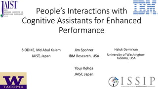 People’s Interactions with
Cognitive Assistants for Enhanced
Performance
SIDDIKE, Md Abul Kalam
JAIST, Japan
Jim Spohrer
IBM Research, USA
Haluk Demirkan
University of Washington-
Tacoma, USA
Youji Kohda
JAIST, Japan
 