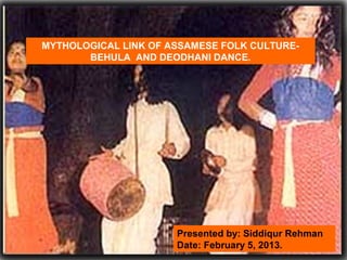 MYTHOLOGICAL LINK OF ASSAMESE FOLK CULTURE-
BEHULA AND DEODHANI DANCE.
Presented by: Siddiqur Rehman
Date: February 5, 2013.
 