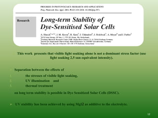  This work presents that visible light soaking alone is not a dominant stress factor (use
                            light soaking 2,5 sun equivalent intensity).


 Separation between the effects of
1.           the stresses of visible light soaking,
2.           UV illumination and
3.           thermal treatment

      on long term stability is possible in Dye Sensitized Solar Cells (DSSC).


 UV stability has been achieved by using MgI2 as additive to the electrolyte.

                                                                                                  12
 