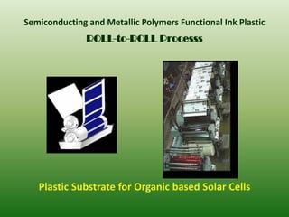 Semiconducting and Metallic Polymers Functional Ink Plastic
               ROLL-to-ROLL Processs




   Plastic Substrate for Organic based Solar Cells
 