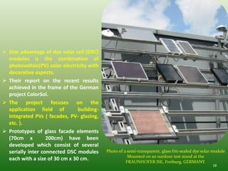  One advantage of dye solar cell (DSC)
  modules is the combination of
  photovoltaic(PV) solar electricity with
  decorative aspects.
 Their report on the recent results
  achieved in the frame of the German
  project ColorSol.
 The project focuses on the
  application field of          building-
  integrated PVs ( facades, PV- glazing,
  etc. ).
 Prototypes of glass facade elements
  (70cm x          200cm) have been
  developed which consist of several
  serially inter connected DSC modules      Photo of a semi-transparent, glass frit-sealed dye solar module
                                                       Mounted on an outdoor test stand at the
  each with a size of 30 cm x 30 cm.                  FRAUNHOFER ISE, Freiburg, GERMANY.
                                                                                                    18
 