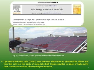 Fig. 13. Full size 2 x 32-cell proto type modules in roof station.


 Dye sensitized solar cells (DSSCs) area low-cost alternative to photovoltaic silicon and
  thin film cells on the basis of materials (bulk titania powder in place of high purity
  semi conductors such as silicon) and process costs.                                     23
 