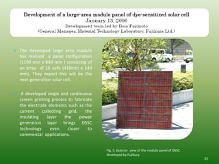  The developed large area module
  has realized a panel configuration
  (1190 mm x 840 mm ) consisting of
  an array of 16 cells (410mm x 140
  mm). They expect this will be the
  next-generation solar cell.

 A developed single and continuous
  screen printing process to fabricate
  the electrode elements such as the
  current    collecting   grid,    the
  insulating    layer   the     power
  generation layer brings DSSC
  technology      even    closer    to
  commercial applications.


                                         Fig. 5. Exterior view of the module panel of DSSC
                                         developed by Fujikura.
                                                                                             25
 