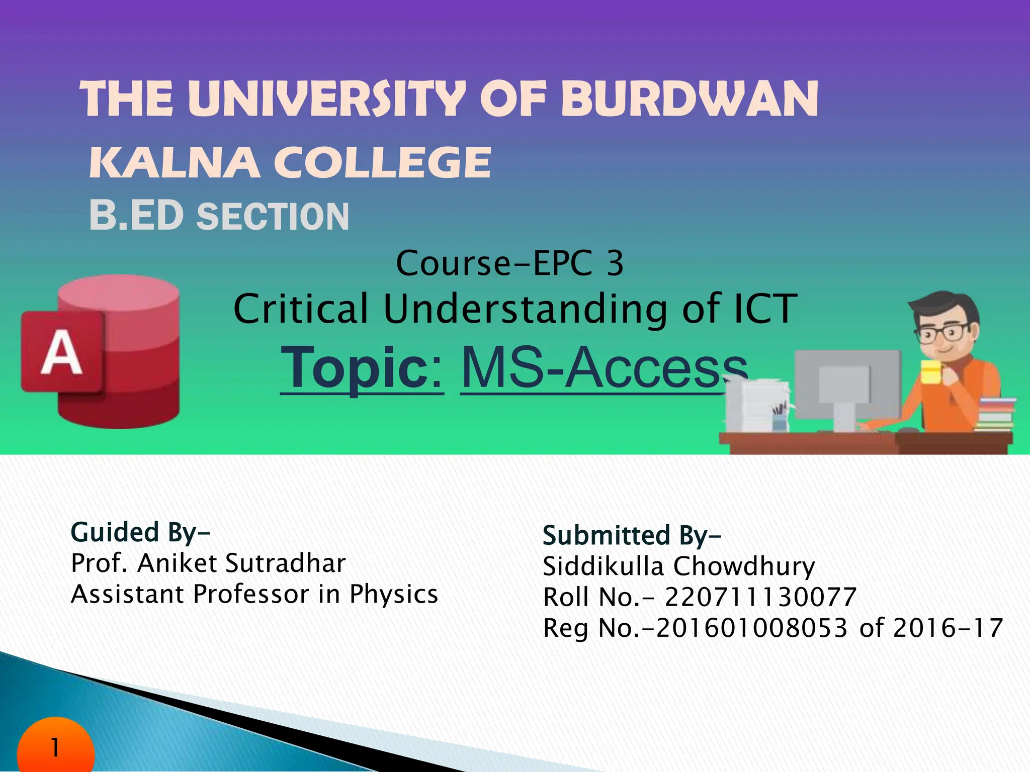 THE UNIVERSITY OF BURDWAN
KALNA COLLEGE
B.ED SECTION
Course-EPC 3
Critical Understanding of ICT
Topic: MS-Access
Guided By-
Prof. Aniket Sutradhar
Assistant Professor in Physics
Submitted By-
Siddikulla Chowdhury
Roll No.- 220711130077
Reg No.-201601008053 of 2016-17
1
 