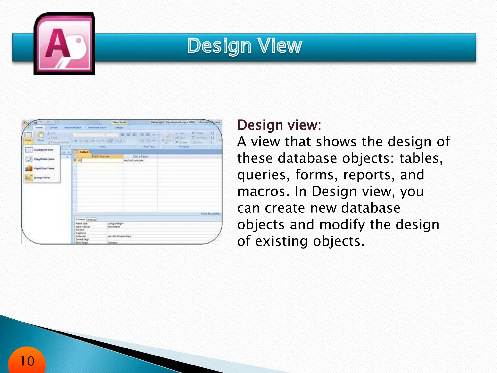 Design view:
A view that shows the design of
these database objects: tables,
queries, forms, reports, and
macros. In Design view, you
can create new database
objects and modify the design
of existing objects.
10
 