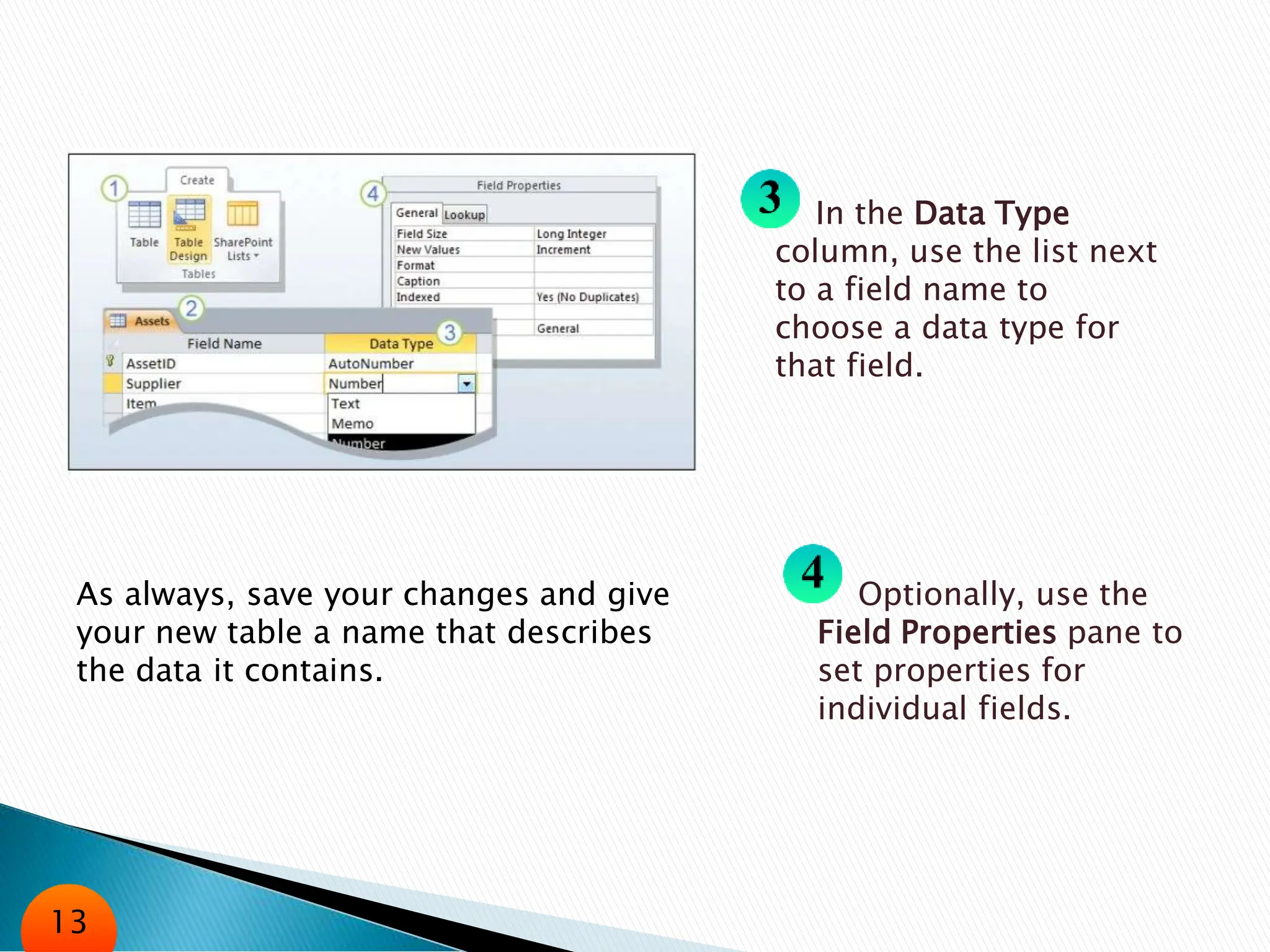 In the Data Type
column, use the list next
to a field name to
choose a data type for
that field.
Optionally, use the
Field Properties pane to
set properties for
individual fields.
As always, save your changes and give
your new table a name that describes
the data it contains.
13
 