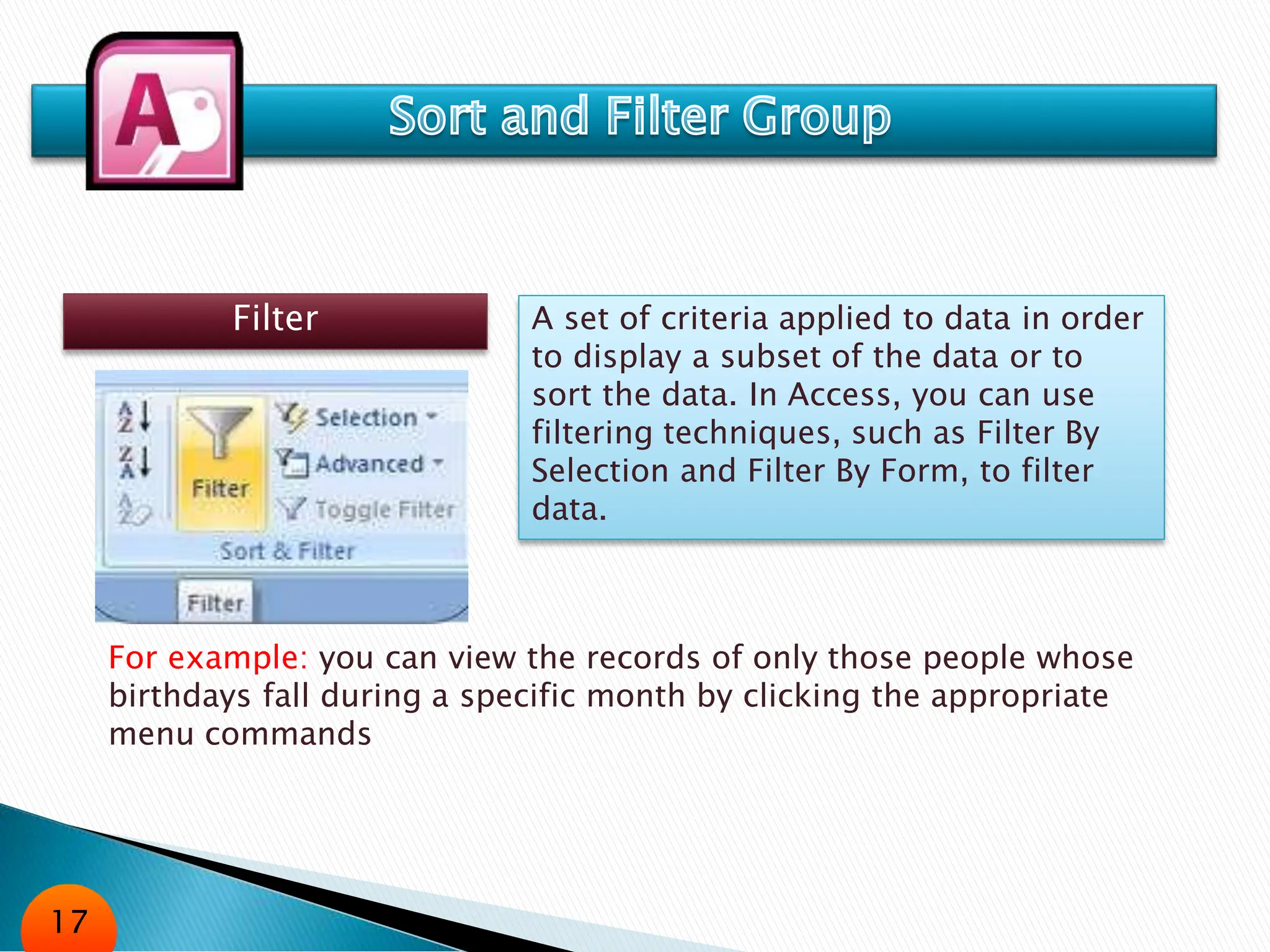 Filter A set of criteria applied to data in order
to display a subset of the data or to
sort the data. In Access, you can use
filtering techniques, such as Filter By
Selection and Filter By Form, to filter
data.
For example: you can view the records of only those people whose
birthdays fall during a specific month by clicking the appropriate
menu commands
17
 