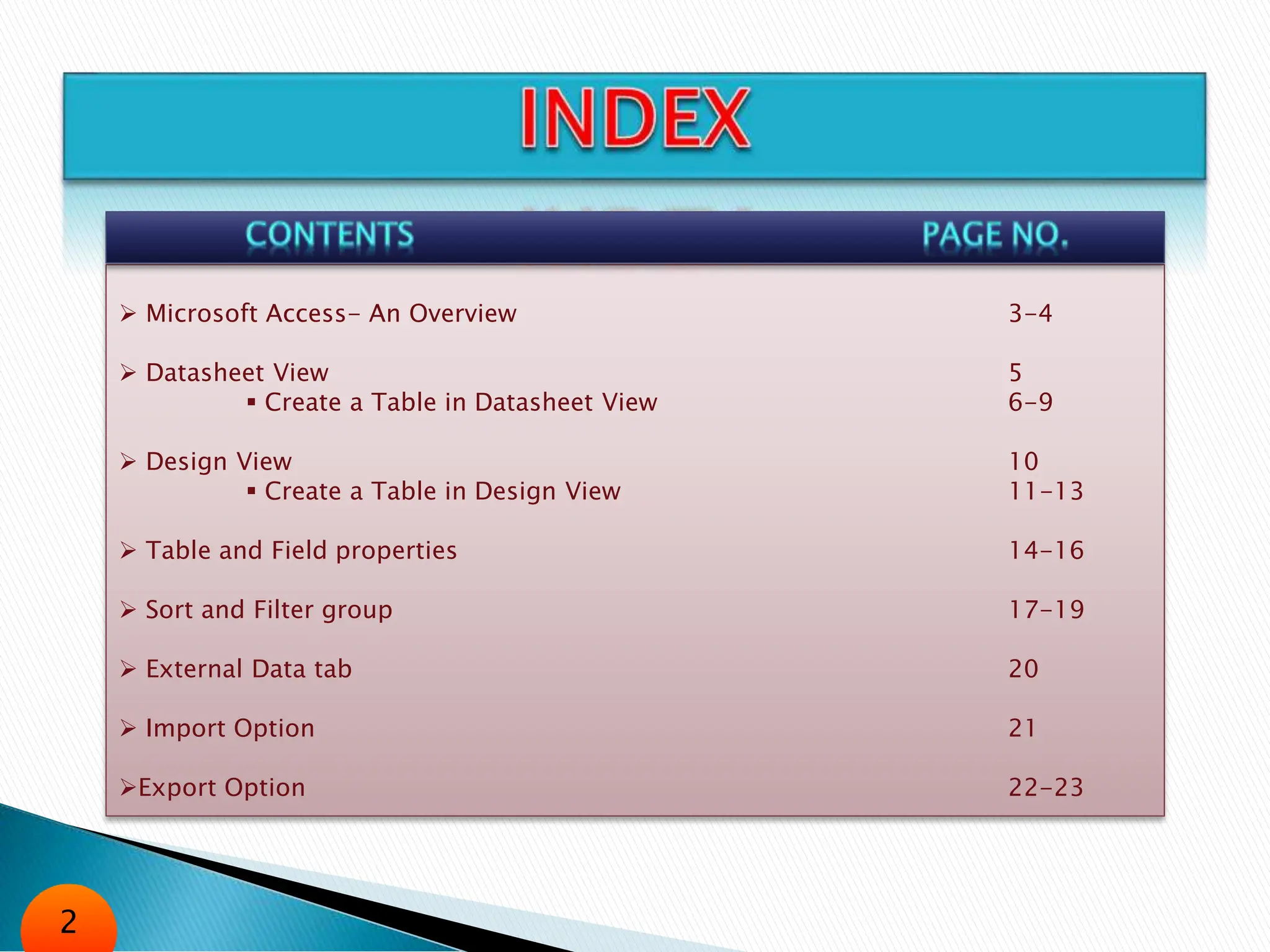  Microsoft Access- An Overview 3-4
 Datasheet View 5
 Create a Table in Datasheet View 6-9
 Design View 10
 Create a Table in Design View 11-13
 Table and Field properties 14-16
 Sort and Filter group 17-19
 External Data tab 20
 Import Option 21
Export Option 22-23
2
 