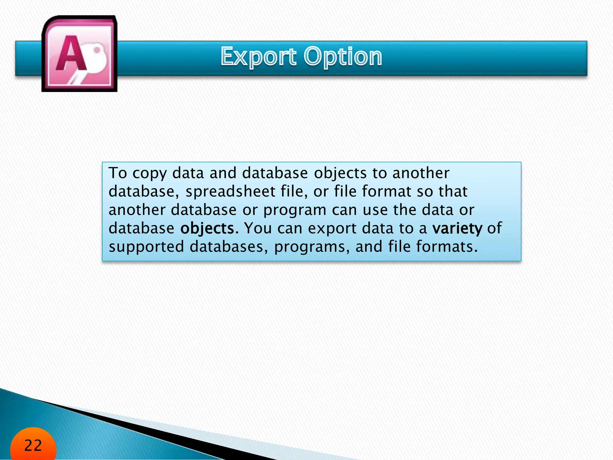 To copy data and database objects to another
database, spreadsheet file, or file format so that
another database or program can use the data or
database objects. You can export data to a variety of
supported databases, programs, and file formats.
22
 