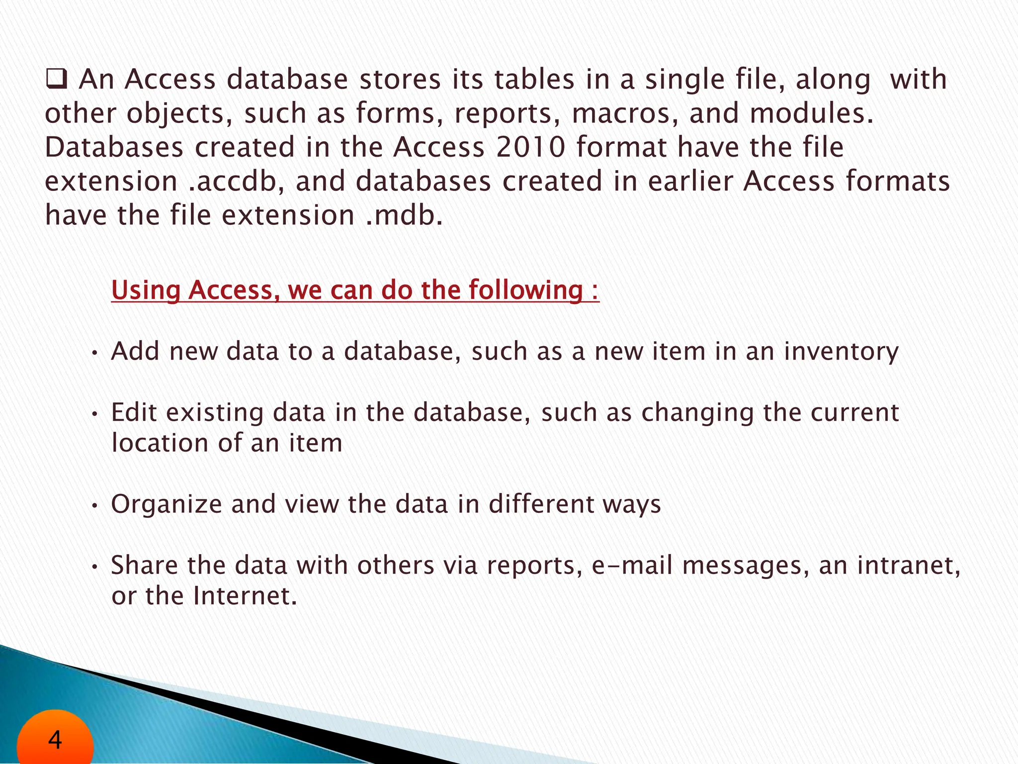  An Access database stores its tables in a single file, along with
other objects, such as forms, reports, macros, and modules.
Databases created in the Access 2010 format have the file
extension .accdb, and databases created in earlier Access formats
have the file extension .mdb.
Using Access, we can do the following :
• Add new data to a database, such as a new item in an inventory
• Edit existing data in the database, such as changing the current
location of an item
• Organize and view the data in different ways
• Share the data with others via reports, e-mail messages, an intranet,
or the Internet.
4
 