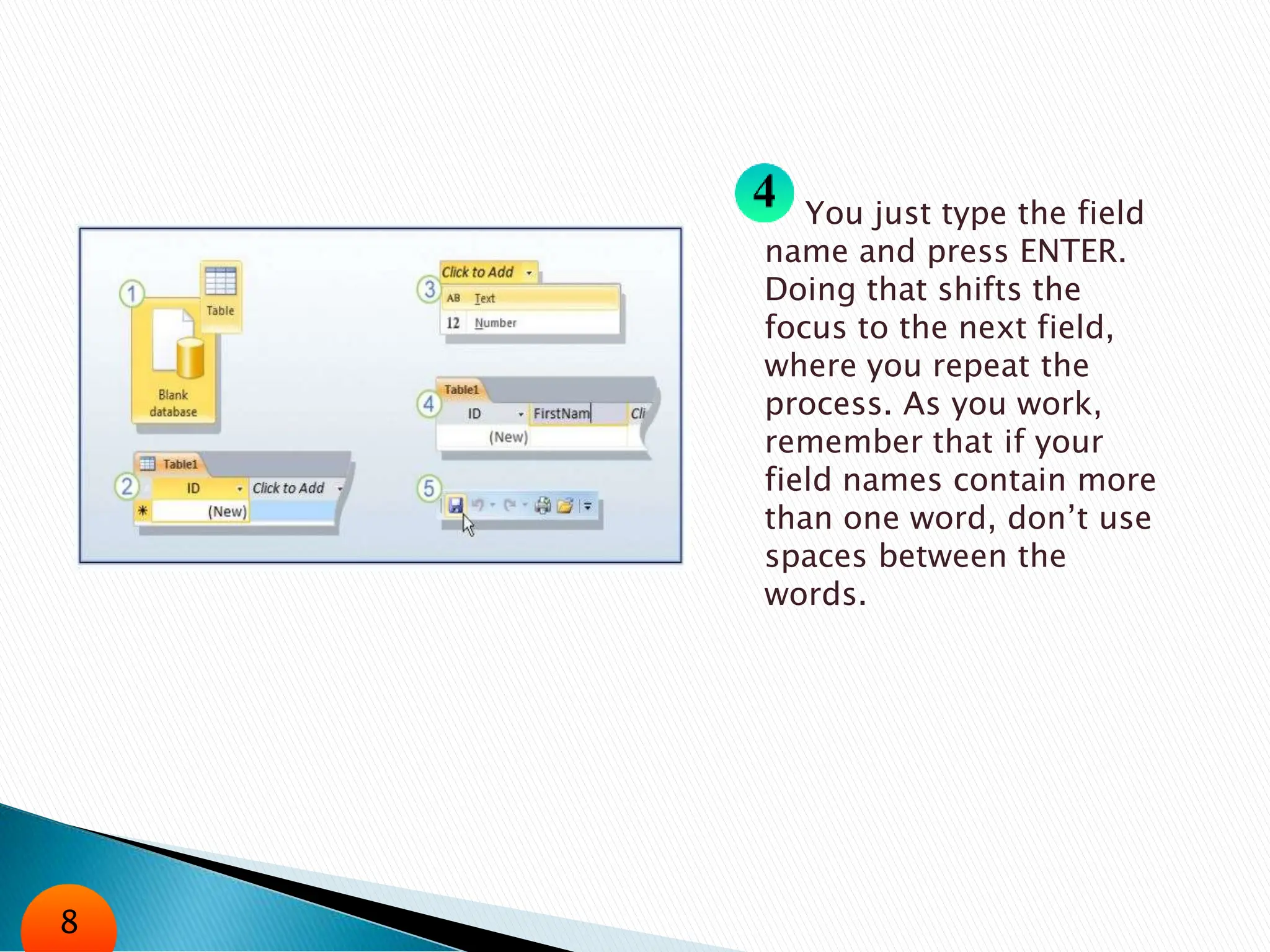 You just type the field
name and press ENTER.
Doing that shifts the
focus to the next field,
where you repeat the
process. As you work,
remember that if your
field names contain more
than one word, don’t use
spaces between the
words.
8
 