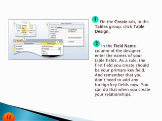 On the Create tab, in the
Tables group, click Table
Design.
In the Field Name
column of the designer,
enter the names of your
table fields. As a rule, the
first field you create should
be your primary key field.
And remember that you
don’t need to add any
foreign key fields now. You
can do that when you create
your relationships.
12
 