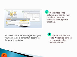 In the Data Type
column, use the list next
to a field name to
choose a data type for
that field.
Optionally, use the
Field Properties pane to
set properties for
individual fields.
As always, save your changes and give
your new table a name that describes
the data it contains.
13
 