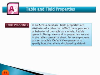 Table Properties In an Access database, table properties are
attributes of a table that affect the appearance
or behavior of the table as a whole. A table
opens in Design view and its properties are set
in the table’s property sheet. For example, one
can set a table’s Default View property to
specify how the table is displayed by default.
14
 