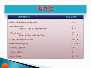 Microsoft Access- An Overview 3-4
 Datasheet View 5
 Create a Table in Datasheet View 6-9
 Design View 10
 Create a Table in Design View 11-13
 Table and Field properties 14-16
 Sort and Filter group 17-19
 External Data tab 20
 Import Option 21
Export Option 22-23
2
 
