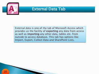 External data is one of the tab of Microsoft Access which
provides us the facility of exporting any data from access
as well as importing any other data, tables etc. from
outside to access database. This tab has options like
Import, Export, Collect Data and SharePoint Lists.
20
 