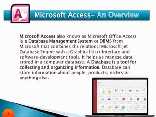Microsoft Access also known as Microsoft Office Access
is a Database Management System or DBMS from
Microsoft that combines the relational Microsoft Jet
Database Engine with a Graphical User Interface and
software-development tools. It helps us manage data
stored in a computer database. A Database is a tool for
collecting and organizing information. Database can
store information about people, products, orders or
anything else.
3
 