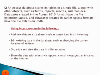  An Access database stores its tables in a single file, along with
other objects, such as forms, reports, macros, and modules.
Databases created in the Access 2010 format have the file
extension .accdb, and databases created in earlier Access formats
have the file extension .mdb.
Using Access, we can do the following :
• Add new data to a database, such as a new item in an inventory
• Edit existing data in the database, such as changing the current
location of an item
• Organize and view the data in different ways
• Share the data with others via reports, e-mail messages, an intranet,
or the Internet.
4
 