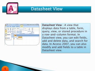 Datasheet View : A view that
displays data from a table, form,
query, view, or stored procedure in
a row-and-column format. In
Datasheet view, you can edit fields,
add and delete data, and search for
data. In Access 2007, you can also
modify and add fields to a table in
Datasheet view.
5
 