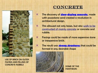 K The discovery of slow-drying concrete, made
with pozzolana sand created a revolution in
architectural design.
K This allowed not only bases, but also walls to be
constructed of mainly concrete or concrete and
rubble.
K Facings could be made of more expensive stone
or inexpensive brick.
K The result was strong structures that could be
formed in any desirable shape
CONCRETECONCRETE
USE OF BRICK ON OUTER
FACING AND FILLING OF
CONCRETE RUBBLE
DOME OF THE
PANTHEON
 