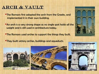 ARCH & VAULTARCH & VAULT
The Romans first adopted the arch from the Greeks, and
implemented it in their own building.
An arch is a very strong shape as no single spot holds all the
weight and is still used in architecture today.
The Romans used arches to support the things they built.
They built victory arches, buildings and aqueducts.
 