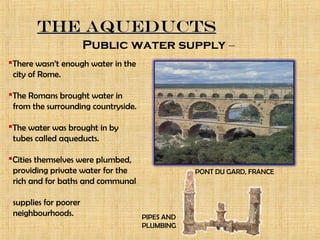 Public water supply –
There wasn’t enough water in the
city of Rome.
The Romans brought water in
from the surrounding countryside.
The water was brought in by
tubes called aqueducts.
Cities themselves were plumbed,
providing private water for the
rich and for baths and communal
supplies for poorer
neighbourhoods.
PONT DU GARD, FRANCE
PIPES AND
PLUMBING
THE AQUEDUCTSTHE AQUEDUCTS
 