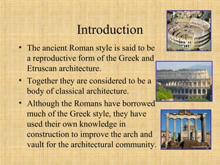 Introduction
• The ancient Roman style is said to be
a reproductive form of the Greek and
Etruscan architecture.
• Together they are considered to be a
body of classical architecture.
• Although the Romans have borrowed
much of the Greek style, they have
used their own knowledge in
construction to improve the arch and
vault for the architectural community.
 