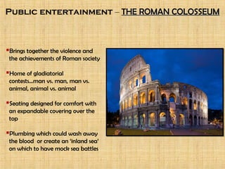 Public entertainment – THE ROMAN COLOSSEUMTHE ROMAN COLOSSEUM
Brings together the violence and
the achievements of Roman society
Home of gladiatorial
contests…man vs. man, man vs.
animal, animal vs. animal
Seating designed for comfort with
an expandable covering over the
top
Plumbing which could wash away
the blood or create an ‘inland sea’
on which to have mock sea battles
 