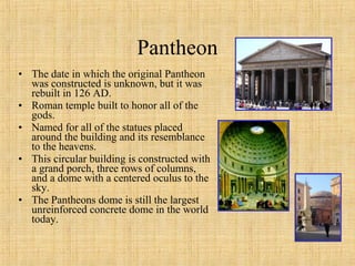• The date in which the original Pantheon
was constructed is unknown, but it was
rebuilt in 126 AD.
• Roman temple built to honor all of the
gods.
• Named for all of the statues placed
around the building and its resemblance
to the heavens.
• This circular building is constructed with
a grand porch, three rows of columns,
and a dome with a centered oculus to the
sky.
• The Pantheons dome is still the largest
unreinforced concrete dome in the world
today.
Pantheon
 
