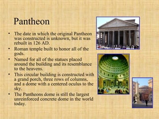 • The date in which the original Pantheon
was constructed is unknown, but it was
rebuilt in 126 AD.
• Roman temple built to honor all of the
gods.
• Named for all of the statues placed
around the building and its resemblance
to the heavens.
• This circular building is constructed with
a grand porch, three rows of columns,
and a dome with a centered oculus to the
sky.
• The Pantheons dome is still the largest
unreinforced concrete dome in the world
today.
Pantheon
 