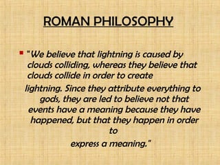 ROMAN PHILOSOPHY
 "We believe that lightning is caused by
clouds colliding, whereas they believe that
clouds collide in order to create
lightning. Since they attribute everything to
gods, they are led to believe not that
events have a meaning because they have
happened, but that they happen in order
to
express a meaning."
 