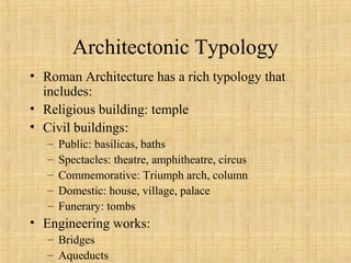 Architectonic Typology
• Roman Architecture has a rich typology that
includes:
• Religious building: temple
• Civil buildings:
– Public: basilicas, baths
– Spectacles: theatre, amphitheatre, circus
– Commemorative: Triumph arch, column
– Domestic: house, village, palace
– Funerary: tombs
• Engineering works:
– Bridges
– Aqueducts
 