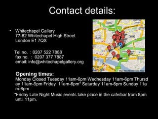 Contact details: Whitechapel Gallery 77-82 Whitechapel High Street London E1 7QX Tel no.  : 0207 522 7888  fax no.  :  0207 377 7887 email: info@whitechapelgallery.org Opening times:  Monday Closed Tuesday 11am-6pm Wednesday 11am-6pm Thursday 11am-9pm Friday  11am-6pm* Saturday 11am-6pm Sunday 11am-6pm *Friday Late Night Music events take place in the cafe/bar from 8pm until 11pm. 
