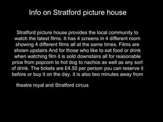 Stratford picture house provides the local community to watch the latest films. It has 4 screens in 4 different room showing 4 different films all at the same times. Films are shown upstairs And for those who like to eat food or drink when watching film it is sold downstairs all for reasonable price from popcorn to hot dog to nachos as well as any sort of drink. The tickets are £4.50 per person you can reserve it before or buy it on the day. it is also two minutes away from theatre royal and Stratford circus  as well as the shopping mall.   Info on Stratford picture house   