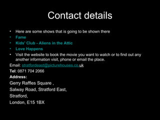 Contact details Here are some shows that is going to be shown there Fame Kids' Club - Aliens in the Attic Love Happens   Visit the website to book the movie you want to watch or to find out any another information visit, phone or email the place. Email:  [email_address] .co. uk   Tel : 0871 704 2066  Address:   Gerry Raffles Square , Salway Road, Stratford East, Stratford, London, E15 1BX  