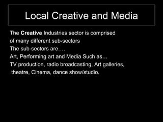Local Creative and Media The  Creative  Industries sector is comprised  of many different sub-sectors The sub-sectors are…. Art, Performing art and Media Such as… TV production, radio broadcasting, Art galleries,  theatre, Cinema, dance show/studio.  