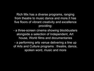 Rich Mix has a diverse programs, ranging from theatre to music dance and more.It has five floors of vibrant creativity and excellence providing: - a three-screen cinema showing blockbusters alongside a selection of Independent, Art  house, World films and documentaries - a performing arts venue delivering a line up of Arts and Culture programs : theatre, dance, spoken word, music and more 
