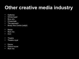 Other creative media industry   Galleries  Whitechapel  Bow arts Chisenhale The approach  Brady Arts Centre (sabjit) Media  Rich mix CLC Theatre  Theatre royal Dance  Oxford house Rich mix 