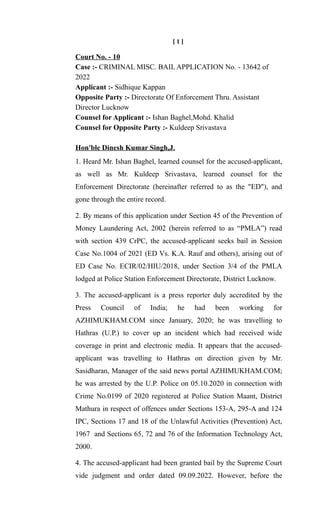 [ 1 ]
Court No. - 10
Case :- CRIMINAL MISC. BAIL APPLICATION No. - 13642 of
2022
Applicant :- Sidhique Kappan
Opposite Party :- Directorate Of Enforcement Thru. Assistant
Director Lucknow
Counsel for Applicant :- Ishan Baghel,Mohd. Khalid
Counsel for Opposite Party :- Kuldeep Srivastava
Hon'ble Dinesh Kumar Singh,J.
1. Heard Mr. Ishan Baghel, learned counsel for the accused-applicant,
as well as Mr. Kuldeep Srivastava, learned counsel for the
Enforcement Directorate (hereinafter referred to as the "ED"), and
gone through the entire record.
2. By means of this application under Section 45 of the Prevention of
Money Laundering Act, 2002 (herein referred to as “PMLA”) read
with section 439 CrPC, the accused-applicant seeks bail in Session
Case No.1004 of 2021 (ED Vs. K.A. Rauf and others), arising out of
ED Case No. ECIR/02/HIU/2018, under Section 3/4 of the PMLA
lodged at Police Station Enforcement Directorate, District Lucknow.
3. The accused-applicant is a press reporter duly accredited by the
Press Council of India; he had been working for
AZHIMUKHAM.COM since January, 2020; he was travelling to
Hathras (U.P.) to cover up an incident which had received wide
coverage in print and electronic media. It appears that the accused-
applicant was travelling to Hathras on direction given by Mr.
Sasidharan, Manager of the said news portal AZHIMUKHAM.COM;
he was arrested by the U.P. Police on 05.10.2020 in connection with
Crime No.0199 of 2020 registered at Police Station Maant, District
Mathura in respect of offences under Sections 153-A, 295-A and 124
IPC, Sections 17 and 18 of the Unlawful Activities (Prevention) Act,
1967 and Sections 65, 72 and 76 of the Information Technology Act,
2000.
4. The accused-applicant had been granted bail by the Supreme Court
vide judgment and order dated 09.09.2022. However, before the
 