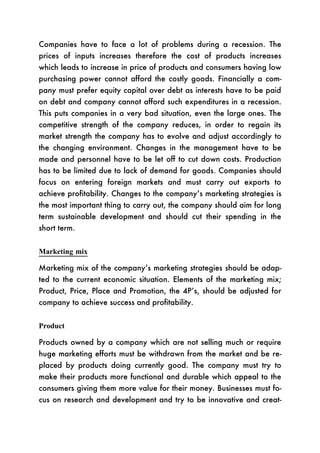 Companies have to face a lot of problems during a recession. The
prices of inputs increases therefore the cost of products increases
which leads to increase in price of products and consumers having low
purchasing power cannot afford the costly goods. Financially a com-
pany must prefer equity capital over debt as interests have to be paid
on debt and company cannot afford such expenditures in a recession.
This puts companies in a very bad situation, even the large ones. The
competitive strength of the company reduces, in order to regain its
market strength the company has to evolve and adjust accordingly to
the changing environment. Changes in the management have to be
made and personnel have to be let off to cut down costs. Production
has to be limited due to lack of demand for goods. Companies should
focus on entering foreign markets and must carry out exports to
achieve profitability. Changes to the company’s marketing strategies is
the most important thing to carry out, the company should aim for long
term sustainable development and should cut their spending in the
short term.


Marketing mix

Marketing mix of the company’s marketing strategies should be adap-
ted to the current economic situation. Elements of the marketing mix;
Product, Price, Place and Promotion, the 4P’s, should be adjusted for
company to achieve success and profitability.


Product

Products owned by a company which are not selling much or require
huge marketing efforts must be withdrawn from the market and be re-
placed by products doing currently good. The company must try to
make their products more functional and durable which appeal to the
consumers giving them more value for their money. Businesses must fo-
cus on research and development and try to be innovative and creat-
 