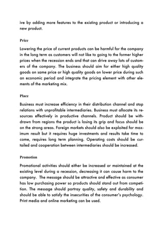 ive by adding more features to the existing product or introducing a
new product.


Price

Lowering the price of current products can be harmful for the company
in the long term as customers will not like to going to the former higher
prices when the recession ends and that can drive away lots of custom-
ers of the company. The business should aim for either high quality
goods on same price or high quality goods on lower price during such
an economic period and integrate the pricing element with other ele-
ments of the marketing mix.


Place

Business must increase efficiency in their distribution channel and stop
relations with unprofitable intermediaries. Business must allocate its re-
sources effectively in productive channels. Product should be with-
drawn from regions the product is losing its grip and focus should be
on the strong areas. Foreign markets should also be exploited for max-
imum result but it requires huge investments and results take time to
come, requires long term planning. Operating costs should be cur-
tailed and cooperation between intermediaries should be increased.


Promotion

Promotional activities should either be increased or maintained at the
existing level during a recession, decreasing it can cause harm to the
company. The message should be attractive and effective as consumer
has low purchasing power so products should stand out from competi-
tion. The message should portray quality, safety and durability and
should be able to satisfy the insecurities of the consumer’s psychology.
Print media and online marketing can be used.
 