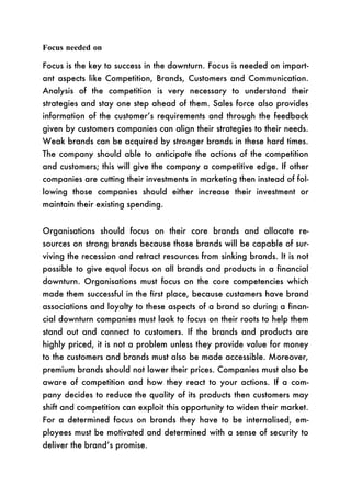 Focus needed on

Focus is the key to success in the downturn. Focus is needed on import-
ant aspects like Competition, Brands, Customers and Communication.
Analysis of the competition is very necessary to understand their
strategies and stay one step ahead of them. Sales force also provides
information of the customer’s requirements and through the feedback
given by customers companies can align their strategies to their needs.
Weak brands can be acquired by stronger brands in these hard times.
The company should able to anticipate the actions of the competition
and customers; this will give the company a competitive edge. If other
companies are cutting their investments in marketing then instead of fol-
lowing those companies should either increase their investment or
maintain their existing spending.


Organisations should focus on their core brands and allocate re-
sources on strong brands because those brands will be capable of sur-
viving the recession and retract resources from sinking brands. It is not
possible to give equal focus on all brands and products in a financial
downturn. Organisations must focus on the core competencies which
made them successful in the first place, because customers have brand
associations and loyalty to these aspects of a brand so during a finan-
cial downturn companies must look to focus on their roots to help them
stand out and connect to customers. If the brands and products are
highly priced, it is not a problem unless they provide value for money
to the customers and brands must also be made accessible. Moreover,
premium brands should not lower their prices. Companies must also be
aware of competition and how they react to your actions. If a com-
pany decides to reduce the quality of its products then customers may
shift and competition can exploit this opportunity to widen their market.
For a determined focus on brands they have to be internalised, em-
ployees must be motivated and determined with a sense of security to
deliver the brand’s promise.
 