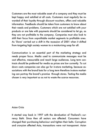 Customers are the most valuable asset of a company and they must be
kept happy and satisfied at all costs. Customers must regularly be re-
warded of their loyalty through discount vouchers, offers and valuable
information. Feedbacks should be taken from customers to know about
their needs and problems. Customers which are not satisfied with your
products or are late with payments should be considered to let go, as
they are not profitable to the company. Companies must also look to
shift their focus from unprofitable market segments to profitable ones.
As ‘Dove’ carried out a shift in the recession of 2001 when it shifted
from targeting high society women to a moisturising soap for all.


Communication is an essential part of the marketing strategy and
needs proper focus. Media used to communicate messages must be
cost effective, measurable and reach large audiences. Long term con-
tracts should be preferred for media as prices are low currently. To cut
down costs companies can also go for in-store marketing, because as-
sociations with the brand lasts for a long term therefore in-store market-
ing can portray the brand’s promise through stores. Testing the media
chosen is very important so as not to waste the scarce resources.




Asian Crisis


It started way back in 1997 with the devaluation of Thailand’s cur-
rency Baht. Since then all sectors are affected. Consumers have
changed their purchasing behaviour and tighten their belts. Corruption
and cronyism affected Asia, transactions were not transparent. Asian
 