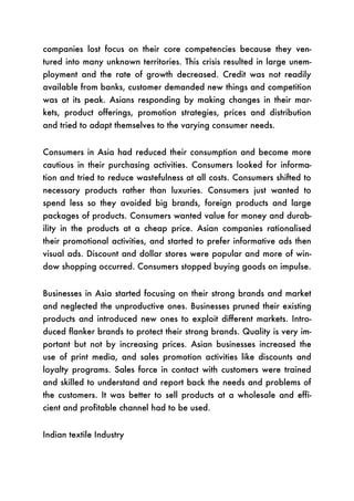 companies lost focus on their core competencies because they ven-
tured into many unknown territories. This crisis resulted in large unem-
ployment and the rate of growth decreased. Credit was not readily
available from banks, customer demanded new things and competition
was at its peak. Asians responding by making changes in their mar-
kets, product offerings, promotion strategies, prices and distribution
and tried to adapt themselves to the varying consumer needs.


Consumers in Asia had reduced their consumption and become more
cautious in their purchasing activities. Consumers looked for informa-
tion and tried to reduce wastefulness at all costs. Consumers shifted to
necessary products rather than luxuries. Consumers just wanted to
spend less so they avoided big brands, foreign products and large
packages of products. Consumers wanted value for money and durab-
ility in the products at a cheap price. Asian companies rationalised
their promotional activities, and started to prefer informative ads then
visual ads. Discount and dollar stores were popular and more of win-
dow shopping occurred. Consumers stopped buying goods on impulse.


Businesses in Asia started focusing on their strong brands and market
and neglected the unproductive ones. Businesses pruned their existing
products and introduced new ones to exploit different markets. Intro-
duced flanker brands to protect their strong brands. Quality is very im-
portant but not by increasing prices. Asian businesses increased the
use of print media, and sales promotion activities like discounts and
loyalty programs. Sales force in contact with customers were trained
and skilled to understand and report back the needs and problems of
the customers. It was better to sell products at a wholesale and effi-
cient and profitable channel had to be used.


Indian textile Industry
 